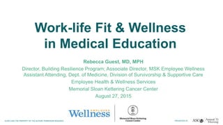 Work-life Fit & Wellness
in Medical Education
Rebecca Guest, MD, MPH
Director, Building Resilience Program; Associate Director, MSK Employee Wellness
Assistant Attending, Dept. of Medicine, Division of Survivorship & Supportive Care
Employee Health & Wellness Services
Memorial Sloan Kettering Cancer Center
August 27, 2015
 