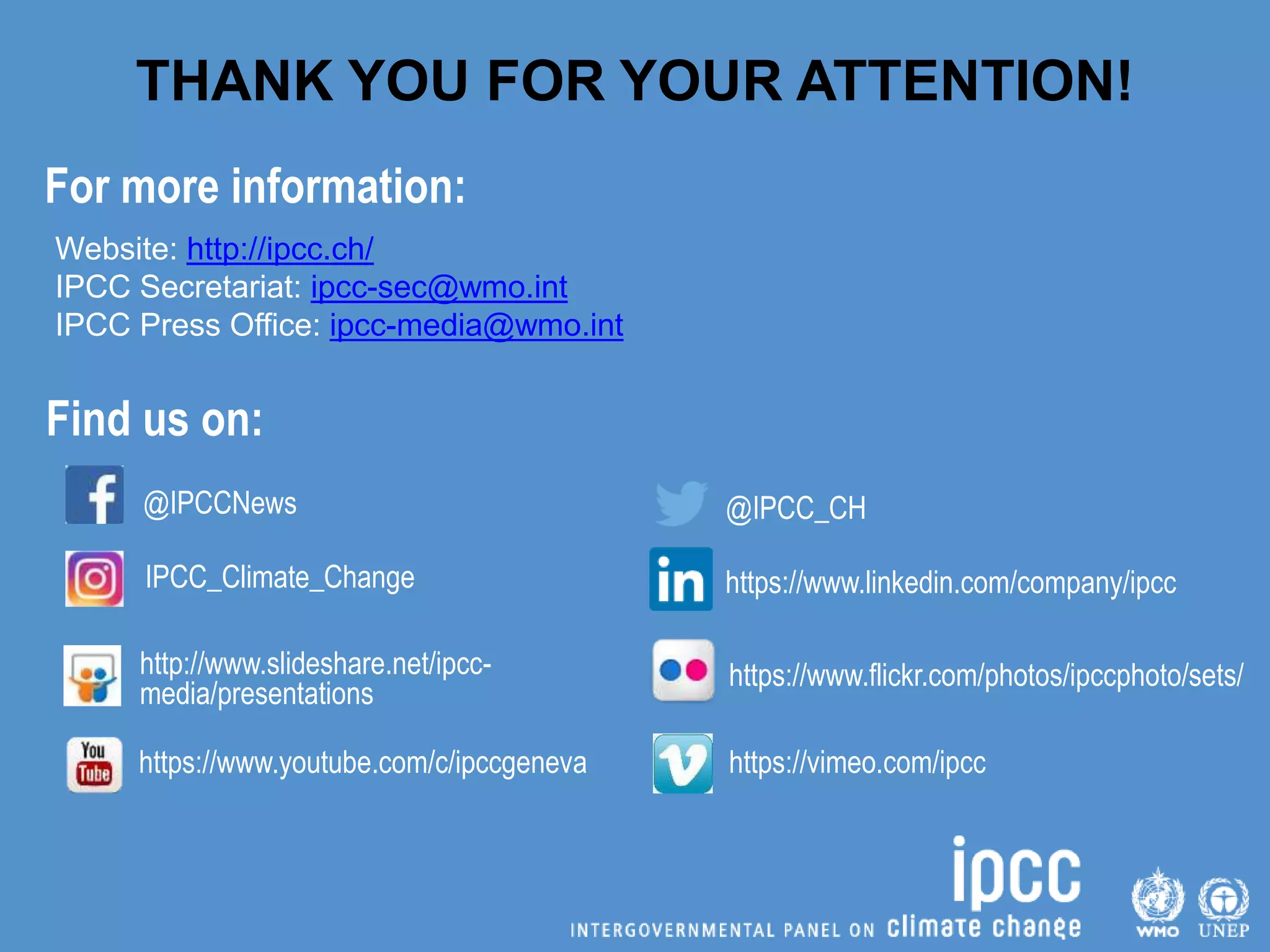 @IPCCNews
IPCC_Climate_Change
http://www.slideshare.net/ipcc-
media/presentations
https://www.youtube.com/c/ipccgeneva
Find us on:
Website: http://ipcc.ch/
IPCC Secretariat: ipcc-sec@wmo.int
IPCC Press Office: ipcc-media@wmo.int
@IPCC_CH
https://www.linkedin.com/company/ipcc
https://www.flickr.com/photos/ipccphoto/sets/
https://vimeo.com/ipcc
THANK YOU FOR YOUR ATTENTION!
For more information:
 