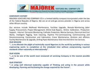 CORPORATE HISTORY
MAJOREK VENTURES NIG COMPANY LTD is a limited liability company incorporated under the law
of the Federal Republic of Nigeria. We are an oil and gas service provider in Nigeria and across
other African country.
Our services include Wellhead Maintenance, Facilities Upgrade, Remote Monitoring, Labor
Supply, Procurement, Project Management, Online leak Repairs, Online Calibration, Production
Support, Internal Corrosion Monitoring, Cathodic Protection, Marine Services, Electrical And Civil
Works, Intelligent Pigging, Tank Cleaning, Pipeline Pre-commissioning, Commissioning and
Decommissioning, Construction and Fabrication, Crane Maintenance, Onshore and offshore
Facility Maintenance & Upgrade, Drilling Pipes Maintenance Slick line And Wire line Services.
OUR MISSION
“….is to alleviate the plight of technically sound Nigerians to the world by partaking in various
engineering works to completion at the scheduled time without compromising required
standards either nationally or internationally”.
OUR VISION
“….is to be one of the world most renowned oil servicing Company in the nearest possible
time”.
OUR STRATEGY
“…is using well informed leadership capable of Thinking and acting in the present while
developing, Planning and facilitating the change required for the Future”.
 