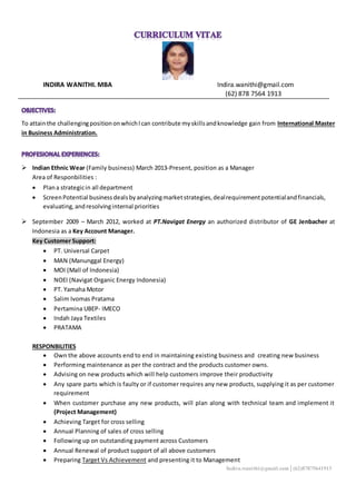 INDIRA WANITHI. MBA Indira.wanithi@gmail.com
(62) 878 7564 1913
To attainthe challengingpositiononwhichIcan contribute myskillsandknowledge gain from International Master
in Business Administration.
 Indian Ethnic Wear (Family business) March 2013-Present, position as a Manager
Area of Responbilities :
 Plana strategicin all department
 ScreenPotential businessdealsbyanalyzingmarketstrategies,dealrequirementpotentialandfinancials,
evaluating,andresolvinginternal priorities
 September 2009 – March 2012, worked at PT.Navigat Energy an authorized distributor of GE Jenbacher at
Indonesia as a Key Account Manager.
Key Customer Support:
 PT. Universal Carpet
 MAN (Manunggal Energy)
 MOI (Mall of Indonesia)
 NOEI (Navigat Organic Energy Indonesia)
 PT. Yamaha Motor
 Salim Ivomas Pratama
 Pertamina UBEP- IMECO
 Indah Jaya Textiles
 PRATAMA
RESPONBILITIES
 Own the above accounts end to end in maintaining existing business and creating new business
 Performing maintenance as per the contract and the products customer owns.
 Advising on new products which will help customers improve their productivity
 Any spare parts which is faulty or if customer requires any new products, supplying it as per customer
requirement
 When customer purchase any new products, will plan along with technical team and implement it
(Project Management)
 Achieving Target for cross selling
 Annual Planning of sales of cross selling
 Following up on outstanding payment across Customers
 Annual Renewal of product support of all above customers
 Preparing Target Vs Achievement and presenting it to Management
Indira.wanithi@gmail.com│(62)87875641913
 