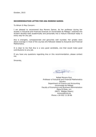 October, 2015
RECOMMENDATION LETTER FOR ANA MORENO SAMOS:
To Whom It May Concern:
I am pleased to recommend Ana Moreno Samos. As her professor during her
studies in Actuarial and Financial Sciences at Universidad de Málaga I watched this
student develop both academically and personally into a mature individual ready in
every way for any job.
Ana is energetic, compassionate and genuinely well rounded. Her grades were
above average in most of the courses she followed related to Actuarial and Financial
Mathematics.
It is clear to me that Ana is a very good candidate, one that would make good
contributions to any job.
If you have any questions regarding Ana or this recommendation, please contact
me.
Sincerely,
Rafael Moreno Ruiz
Professor of Actuarial and Financial Mathematics
Actuary
Department of Finance and Accounting
Universidad de Málaga
Faculty of Economics and Business Administration
Plaza El Ejido, s/n
29071 Málaga (Spain)
moreno@uma.es
Phone:+34 952 13 28 86
 