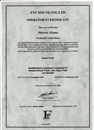 FTC SOUTH (NZ) LTD
OPERATOR' S CERTIFICATE
This is to certify that
5,loruis 3{urne
:
Foodstuffs South Island
Has attendedfamitiarisation training on the tstand-up rider' reach truck and has
passed safety, theory and practicattqst(s) offorHift operating skills in accordance
with the OSH publication 'Approved'Co;d,.g of'Pracrtcefor Training Operators and
Instructors of Powered In&ii"tri:ql Lifi Trucks (forHifis)'
and is authorised to operate thefollowing ffi trucla up to a capacity of 3.0 tonnes
Reach Truck
.:.-I
Familiarisation Asse$siment Compteted On
Standard Reach Truck, with, Stage 3 Mast
and Sideshift
EFFEcrrvE D tre: 22 September 2004 E>Pm? Pnre: 22 Septemb er 2007
'
.: ':"'
l
CrRrmrcetp NumEftl, rtc 4707
4{-
Trainers Signature
h is required thot retruining be udertaken qery three (3) y%rs
TRAtr{ER's Naun: Maurice Ridler
'Lifting fte sbndards'
OSH REGISrneuoN NurvmER: 27 7
 