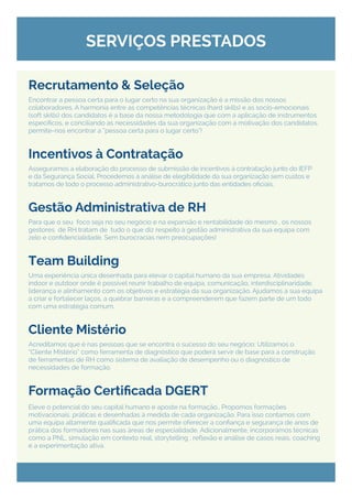 Encontrar a pessoa certa para o lugar certo na sua organização é a missão dos nossos
colaboradores. A harmonia entre as competências técnicas (hard skills) e as socio-emocionais
(soft skills) dos candidatos é a base da nossa metodologia que com a aplicação de instrumentos
específicos, e conciliando as necessidades da sua organização com a motivação dos candidatos,
permite-nos encontrar a “pessoa certa para o lugar certo”!
Asseguramos a elaboração do processo de submissão de incentivos à contratação junto do IEFP
e da Segurança Social. Procedemos à análise de elegibilidade da sua organização sem custos e
tratamos de todo o processo administrativo-burocrático junto das entidades oficiais.
Para que o seu foco seja no seu negócio e na expansão e rentabilidade do mesmo , os nossos
gestores de RH tratam de tudo o que diz respeito à gestão administrativa da sua equipa com
zelo e confidencialidade. Sem burocracias nem preocupações!
Uma experiência única desenhada para elevar o capital humano da sua empresa. Atividades
indoor e outdoor onde é possível reunir trabalho de equipa, comunicação, interdisciplinaridade,
liderança e alinhamento com os objetivos e estratégia da sua organização. Ajudamos a sua equipa
a criar e fortalecer laços, a quebrar barreiras e a compreenderem que fazem parte de um todo
com uma estratégia comum.
Acreditamos que é nas pessoas que se encontra o sucesso do seu negócio: Utilizamos o
“Cliente Mistério” como ferramenta de diagnóstico que poderá servir de base para a construção
de ferramentas de RH como sistema de avaliação de desempenho ou o diagnóstico de
necessidades de formação.
Eleve o potencial do seu capital humano e aposte na formação., Propomos formações
motivacionais, práticas e desenhadas à medida de cada organização. Para isso contamos com
uma equipa altamente qualificada que nos permite oferecer a confiança e segurança de anos de
prática dos formadores nas suas áreas de especialidade. Adicionalmente, incorporámos técnicas
como a PNL, simulação em contexto real, storytelling , reflexão e análise de casos reais, coaching
e a experimentação ativa.
SERVIÇOS PRESTADOS
Recrutamento & Seleção
Gestão Administrativa de RH
Incentivos à Contratação
Team Building
Cliente Mistério
Formação Certificada DGERT
 
