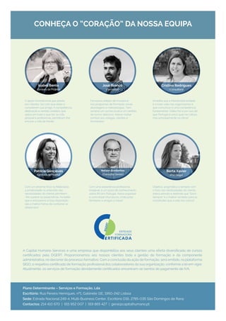 info@planoa.pt
A Capital Humano Services é uma empresa que disponibiliza aos seus clientes uma oferta diversificada de cursos
certificados pela DGERT. Proporcionamos aos nossos clientes toda a gestão da formação e da componente
administrativa, no decorrer do processo formativo. Com a conclusão da ação de formação, será emitido, na plataforma
SIGO, o respetivo certificado de formação profissional dos colaboradores da sua organização, conforme a lei em vigor.
Atualmente, os serviços de formação devidamente certificados encontram-se isentos do pagamento de IVA.
Plano Determinante – Serviços e Formação, Lda
Escritório: Rua Pereira Henriques, nº1, Gabinete 11E, 1950-242 Lisboa
Sede: Estrada Nacional 249-4, Multi-Business Center, Escritório D16, 2785-035 São Domingos de Rana
Contactos: 214 410 670 | 915 952 007 | 919 865 427 | geral@capitalhumano.pt
O apoio incondicional que presta
aos clientes, faz com que estes a
considerem sua amiga. A competência,
dedicação e sentido solidário que
aplica em tudo o que faz na vida
pessoal e profissional, permitiram-lhe
encarar a vida de frente!
Com um enorme foco na fidelização,
a proatividade na antevisão das
necessidades do cliente permitem­
‑lhe superar as expectativas. Acredita
que o entusiasmo e boa-disposição
são a melhor forma de contornar os
obstáculos!
Fervoroso adepto de incorporar
nos programas de formação novas
abordagens e metodologias. Tem
sempre um sorriso jovial e um sentido
de humor delicioso. Adorar roubar
sorrisos aos colegas, clientes e
formandos!
Com uma experiência profissional
invejável, é um poço de conhecimento
sobre RH em Portugal. Adora organizar
e concretizar churrascos, onde junta
familiares e amigos à mesa!
Acredita que a interdisciplinaridade
é a mais-valia nas organizações e
que comunicar é uma competência
fundamental. Odeia frio e por isso diz
que Portugal é único quer na cultura,
mas principalmente no clima!
Objetiva, pragmática e sempre com
o foco nas necessidades do cliente.
Adora animais e defende que “Sorrir
Sempre” é o melhor remédio para as
vicissitudes que a vida nos coloca!
José Branco
(Formador)
Cristina Rodrigues
(Consultora)
Berta Xavier
(Psicóloga)
Nelson Bordonhos
(Consultor Sénior)
CONHEÇA O “CORAÇÃO” DA NOSSA EQUIPA
Isabel Bento
(Gestora de Projeto)
Patricia Gonçalves
(Gestora de Projeto)
 