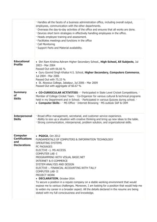 · Handles all the facets of a business administration office, including overall output,
employees, communication with the other departments.
· Overseas the day-to-day activities of the office and ensures that all works are done.
· Devices short term strategies in effectively handling employees in the office.
· Heads employee training and assessment.
· Facilitates meetings and functions in the office
· Call Monitoring
· Support Parts and Material availability.
Educational
Profile
 Shri Ram Krishna Ashram Higher Secondary School., High School, All Subjects, Jul
2003 - Mar 2004
Passed Out with 66.66 %
 Guru Govind Singh Khalsa H.S. School, Higher Secondary, Computers Commerce,
Jul 2004 - Mar 2006
Passed Out with 75.33 %
 St. Aloysius College, Jabalpur, Jul 2006 - Mar 2009
Passed Out with aggregate of 60.67 %
Summary
of
Skills
 CO-CURRICULAR ACTIVITIES - · Participated in State Level Cricket Competitions. ·
Member of College Cricket Team. · Co-Organizer for various cultural & technical programs
held in my Department and in School. · Participated in various Quizzes during school. ·
 Computer Skills - · MS Office · Internet Browsing · MS outlook SAP & CRM
Interpersonal
Skills
· Broad office management, secretarial, and customer service experience.
· Ability to size up a situation with creative thinking and bring up new ideas to the table.
· Strong communication, interpersonal, problem solution, and organizational skills.
Computer
Certifications
and
Declarations
 PGDCA, Oct 2012
FUNDAMENTALS OF COMPUTERS & INFORMATION TECHNOLOGY
OPERATING SYSTEMS
PC PACKAGES
ELECTIVE –). MS ACCESS
COMPUTER LAB -I
PROGRAMMING WITH VISUAL BASIC.NET
INTERNET & E-COMMERCE
SYSTEM ANALYSIS AND DESIGN
ELECTIVE -. FINANCIAL ACCOUNTING WITH TALLY
COMPUTER LAB- II
PROJECT WORK
 DECLARATION, October 2014.
To secure a position in a repute company on a stable working environment that would
expose me to various challenges. Moreover, I am looking for a position that would help me
to widen my career in a broader aspect. All the details declared in the resume are being
stated with my full consciousness and knowledge.
 