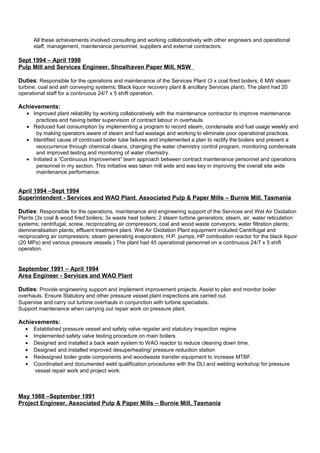 All these achievements involved consulting and working collaboratively with other engineers and operational
staff, management, maintenance personnel, suppliers and external contractors.
Sept 1994 – April 1998
Pulp Mill and Services Engineer, Shoalhaven Paper Mill, NSW
Duties: Responsible for the operations and maintenance of the Services Plant (3 x coal fired boilers; 6 MW steam
turbine; coal and ash conveying systems; Black liquor recovery plant & ancillary Services plant). The plant had 20
operational staff for a continuous 24/7 x 5 shift operation.
Achievements:
• Improved plant reliability by working collaboratively with the maintenance contractor to improve maintenance
practices and having better supervision of contract labour in overhauls.
• Reduced fuel consumption by implementing a program to record steam, condensate and fuel usage weekly and
by making operators aware of steam and fuel wastage and working to eliminate poor operational practices.
• Identified cause of continued boiler tube failures and implemented a plan to rectify the boilers and prevent a
reoccurrence through chemical cleans, changing the water chemistry control program, monitoring condensate
and improved testing and monitoring of water chemistry.
• Initiated a “Continuous Improvement” team approach between contract maintenance personnel and operations
personnel in my section. This initiative was taken mill wide and was key in improving the overall site wide
maintenance performance.
April 1994 –Sept 1994
Superintendent - Services and WAO Plant, Associated Pulp & Paper Mills – Burnie Mill, Tasmania
Duties: Responsible for the operations, maintenance and engineering support of the Services and Wet Air Oxidation
Plants (3x coal & wood fired boilers; 3x waste heat boilers; 2 steam turbine generators; steam, air, water reticulation
systems; centrifugal, screw, reciprocating air compressors; coal and wood waste conveyors; water filtration plants;
demineralisation plants; effluent treatment plant. Wet Air Oxidation Plant equipment included Centrifugal and
reciprocating air compressors; steam generating evaporators; H.P. pumps; HP combustion reactor for the black liquor
(20 MPa) and various pressure vessels.) The plant had 45 operational personnel on a continuous 24/7 x 5 shift
operation.
September 1991 – April 1994
Area Engineer - Services and WAO Plant
Duties: Provide engineering support and implement improvement projects. Assist to plan and monitor boiler
overhauls. Ensure Statutory and other pressure vessel plant inspections are carried out.
Supervise and carry out turbine overhauls in conjunction with turbine specialists.
Support maintenance when carrying out repair work on pressure plant.
Achievements:
• Established pressure vessel and safety valve register and statutory inspection regime
• Implemented safety valve testing procedure on main boilers
• Designed and installed a back wash system to WAO reactor to reduce cleaning down time.
• Designed and installed improved desuperheating/ pressure reduction station
• Redesigned boiler grate components and woodwaste transfer equipment to increase MTBF.
• Coordinated and documented weld qualification procedures with the DLI and welding workshop for pressure
vessel repair work and project work.
May 1988 –September 1991
Project Engineer, Associated Pulp & Paper Mills – Burnie Mill, Tasmania
 