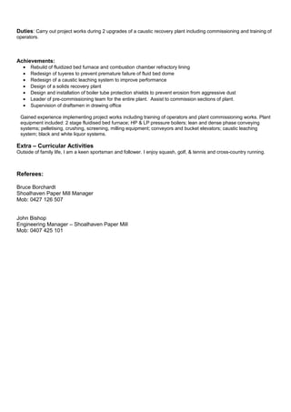 Duties: Carry out project works during 2 upgrades of a caustic recovery plant including commissioning and training of
operators.
Achievements:
• Rebuild of fluidized bed furnace and combustion chamber refractory lining
• Redesign of tuyeres to prevent premature failure of fluid bed dome
• Redesign of a caustic leaching system to improve performance
• Design of a solids recovery plant
• Design and installation of boiler tube protection shields to prevent erosion from aggressive dust
• Leader of pre-commissioning team for the entire plant. Assist to commission sections of plant.
• Supervision of draftsmen in drawing office
Gained experience implementing project works including training of operators and plant commissioning works. Plant
equipment included: 2 stage fluidised bed furnace; HP & LP pressure boilers; lean and dense phase conveying
systems; pelletising, crushing, screening, milling equipment; conveyors and bucket elevators; caustic leaching
system; black and white liquor systems.
Extra – Curricular Activities
Outside of family life, I am a keen sportsman and follower. I enjoy squash, golf, & tennis and cross-country running.
Referees:
Bruce Borchardt
Shoalhaven Paper Mill Manager
Mob: 0427 126 507
John Bishop
Engineering Manager – Shoalhaven Paper Mill
Mob: 0407 425 101
 