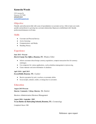 Kamesha Woods
5555 Antoine Dr
Houston, TX 77092
(832)453-8149
mesha2601@gmail.com
Objective
Friendly and enthusiastic teller with years of specialization in customer service. Able to learn new tasks
quickly and proficient in growing key customer relationship. Represent establishment with friendly
professional demeanor at all times.
Skills
● Customer and Personal Service
● Active Listening
● Communications and Media
● Handling Money
Experience
June 2013 - Present
Harris County Tax Office, Houston, TX - Window Teller
● Inform customers about foreign currency regulations, compute transaction fees for currency
exchanges.
● Use computers for various applications, such as database management or process ing.
● Create maintain and enter information in database.
April 2010 - April 2013
ExxonMobil, Houston, TX - Cashier
● Receive payments by cash, vouchers,or automatic debits.
● Issue receipts, refunds, credits, or change due to customers.
Education
August 2015-Present
Houston Community College, Houston, TX- Student
Business Administration/ Business Management
August 2004 - September 2005
Texas Barber & Hairstyling Schools,Houston, TX - Cosmetology
Completed Hours 1580
References upon request
 