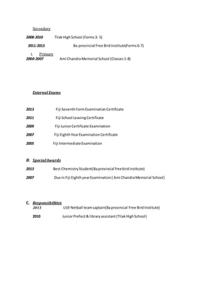 Secondary
2008-2010 TilakHighSchool (Forms3- 5)
2011-2013 Ba provincial Free BirdInstitute(Forms6-7)
i. Primary
2000-2007 Ami ChandraMemorial School (Classes1-8)
External Exams
2013 Fiji SeventhFormExaminationCertificate
2011 Fiji School LeavingCertificate
2009 Fiji JuniorCertificate Examination
2007 Fiji EighthYearExaminationCertificate
2005 Fiji IntermediateExamination
B. SpecialAwards
2013 Best ChemistryStudent(Baprovincial freebirdinstitute)
2007 Dux in Fiji Eighth yearExamination( Ami ChandraMemorial School)
C. Responsibilities
2013 U19 Netball teamcaptain(Baprovincial Free Bird Institute)
2010 JuniorPrefect& libraryassistant(TilakHighSchool)
 