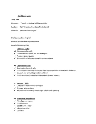 WorkExperience
2014/2015
Employer: VanualevuMedical LabDiagnosticLtd
Position: Part Time Attachmentasa Phlebotomist
Duration: 2 months foreach year
Employer:LautokaHospital
Position:volunteerdasa phlebotomist
Duration:2months(2014)
Relevant Skills:
a) Communicationskills
 Good commandof oral and writtenEnglish
 Pleasantspeakingvoice
 Strongskillsinhelpingotherswithproblem solving
b) OrganizationSkills
 Strongattentiontodetails
 Track record inplanningandorganizingstudyprogramme,activitiesandchores,etc
 Setgoalsand formulate planstoreachthem
 Prioritiesprojects/assignments/activitiesinorderof urgency
c) Numeracy Skills
 Understandmathematical principles
 Accurate withnumbers
 Responsible forworkingoutabudgetforpersonal spending
d) Interactive/ people skills
 Friendlywarmmanner
 Good judgment
 Good teammember
 Like to helpothers
 Confident
 