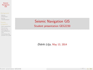 Seismic
Navigation
GIS
Background
Marine
Acquisition
Survey
Classiﬁcations
Seismic
navigation
Data production
Monitoring
Planning for
non-production
time
Minimizing the
amount of in-ﬁlls
Seismic Navigation GIS
Student presentation GEG2230
Didrik Lilja, May 13, 2014
Student presentation GEG2230 1 / 35
 