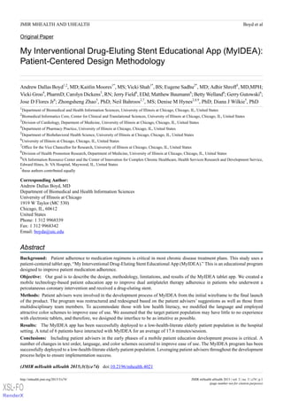 Original Paper
My Interventional Drug-Eluting Stent Educational App (MyIDEA):
Patient-Centered Design Methodology
Andrew Dallas Boyd1,2
, MD; Kaitlin Moores1*
, MS; Vicki Shah1*
, BS; Eugene Sadhu2*
, MD; Adhir Shroff3
, MD,MPH;
Vicki Groo4
, PharmD; Carolyn Dickens5
, RN; Jerry Field6
, EDd; Matthew Baumann6
; Betty Welland6
; Gerry Gutowski6
;
Jose D Flores Jr6
; Zhongsheng Zhao5
, PhD; Neil Bahroos2,7
, MS; Denise M Hynes2,8,9
, PhD; Diana J Wilkie5
, PhD
1
Department of Biomedical and Health Information Sciences, University of Illinois at Chicago, Chicago, IL, United States
2
Biomedical Informatics Core, Center for Clinical and Translational Sciences, University of Illinois at Chicago, Chicago, IL, United States
3
Division of Cardiology, Deparment of Medicine, University of Illinois at Chicago, Chicago, IL, United States
4
Department of Pharmacy Practice, University of Illinois at Chicago, Chicago, IL, United States
5
Department of Biobehavioral Health Science, University of Illinois at Chicago, Chicago, IL, United States
6
University of Illinois at Chicago, Chicago, IL, United States
7
Office for the Vice Chancellor for Research, University of Illinois at Chicago, Chicago, IL, United States
8
Division of Health Promotion Research, Department of Medicine, University of Illinois at Chicago, Chicago, IL, United States
9
VA Information Resource Center and the Center of Innovation for Complex Chronic Healthcare, Health Services Research and Development Service,
Edward Hines, Jr. VA Hospital, Maywood, IL, United States
*
these authors contributed equally
Corresponding Author:
Andrew Dallas Boyd, MD
Department of Biomedical and Health Information Sciences
University of Illinois at Chicago
1919 W Taylor (MC 530)
Chicago, IL, 60612
United States
Phone: 1 312 9968339
Fax: 1 312 9968342
Email: boyda@uic.edu
Abstract
Background: Patient adherence to medication regimens is critical in most chronic disease treatment plans. This study uses a
patient-centered tablet app, “My Interventional Drug-Eluting Stent Educational App (MyIDEA).” This is an educational program
designed to improve patient medication adherence.
Objective: Our goal is to describe the design, methodology, limitations, and results of the MyIDEA tablet app. We created a
mobile technology-based patient education app to improve dual antiplatelet therapy adherence in patients who underwent a
percutaneous coronary intervention and received a drug-eluting stent.
Methods: Patient advisers were involved in the development process of MyIDEA from the initial wireframe to the final launch
of the product. The program was restructured and redesigned based on the patient advisers’ suggestions as well as those from
multidisciplinary team members. To accommodate those with low health literacy, we modified the language and employed
attractive color schemes to improve ease of use. We assumed that the target patient population may have little to no experience
with electronic tablets, and therefore, we designed the interface to be as intuitive as possible.
Results: The MyIDEA app has been successfully deployed to a low-health-literate elderly patient population in the hospital
setting. A total of 6 patients have interacted with MyIDEA for an average of 17.6 minutes/session.
Conclusions: Including patient advisers in the early phases of a mobile patient education development process is critical. A
number of changes in text order, language, and color schemes occurred to improve ease of use. The MyIDEA program has been
successfully deployed to a low-health-literate elderly patient population. Leveraging patient advisers throughout the development
process helps to ensure implementation success.
(JMIR mHealth uHealth 2015;3(3):e74)   doi:10.2196/mhealth.4021
JMIR mHealth uHealth 2015 | vol. 3 | iss. 3 | e74 | p.1http://mhealth.jmir.org/2015/3/e74/
(page number not for citation purposes)
Boyd et alJMIR MHEALTH AND UHEALTH
XSL•FO
RenderX
 