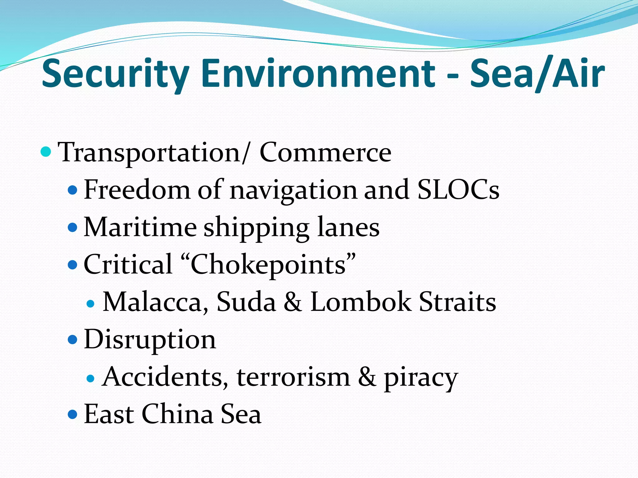 Security Environment - Sea/Air
 Transportation/ Commerce
 Freedom of navigation and SLOCs
 Maritime shipping lanes
 Critical “Chokepoints”
 Malacca, Suda & Lombok Straits
 Disruption
 Accidents, terrorism & piracy
 East China Sea
 