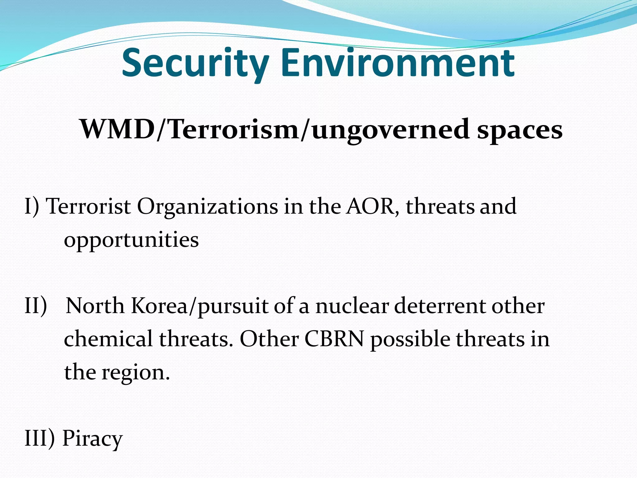 Security Environment
WMD/Terrorism/ungoverned spaces
I) Terrorist Organizations in the AOR, threats and
opportunities
II) North Korea/pursuit of a nuclear deterrent other
chemical threats. Other CBRN possible threats in
the region.
III) Piracy
 