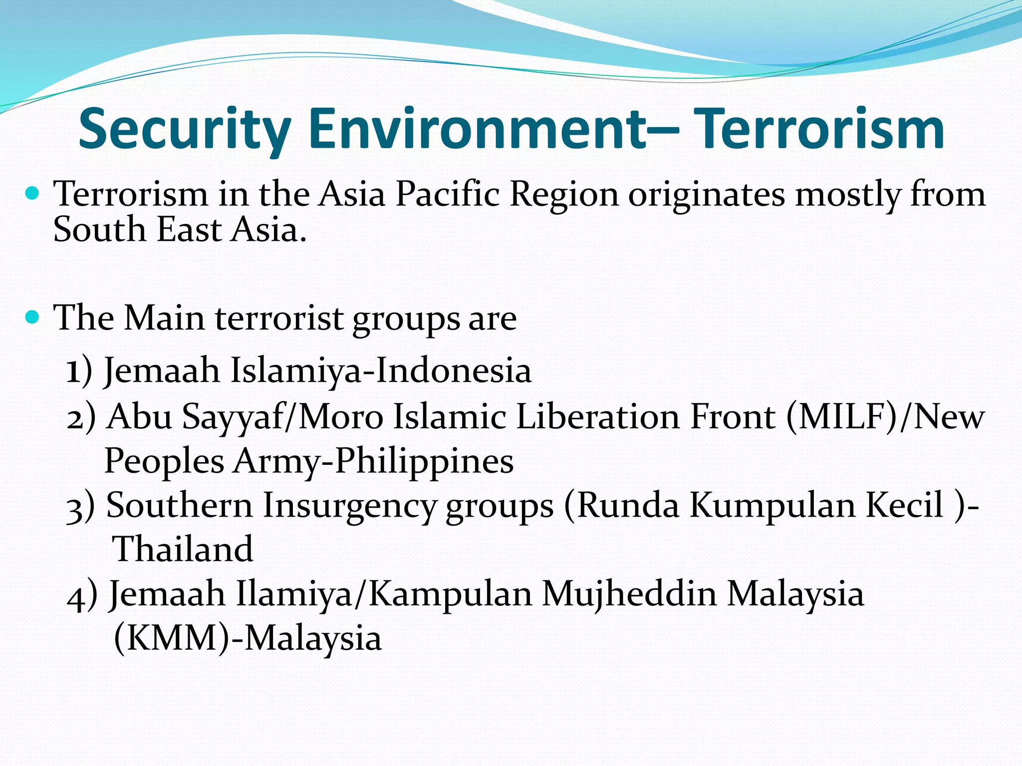  Terrorism in the Asia Pacific Region originates mostly from
South East Asia.
 The Main terrorist groups are
1) Jemaah Islamiya-Indonesia
2) Abu Sayyaf/Moro Islamic Liberation Front (MILF)/New
Peoples Army-Philippines
3) Southern Insurgency groups (Runda Kumpulan Kecil )-
Thailand
4) Jemaah Ilamiya/Kampulan Mujheddin Malaysia
(KMM)-Malaysia
Security Environment– Terrorism
 