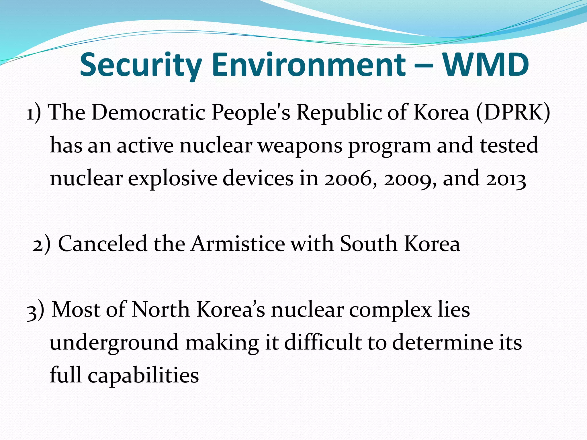 Security Environment – WMD
1) The Democratic People's Republic of Korea (DPRK)
has an active nuclear weapons program and tested
nuclear explosive devices in 2006, 2009, and 2013
2) Canceled the Armistice with South Korea
3) Most of North Korea’s nuclear complex lies
underground making it difficult to determine its
full capabilities
 