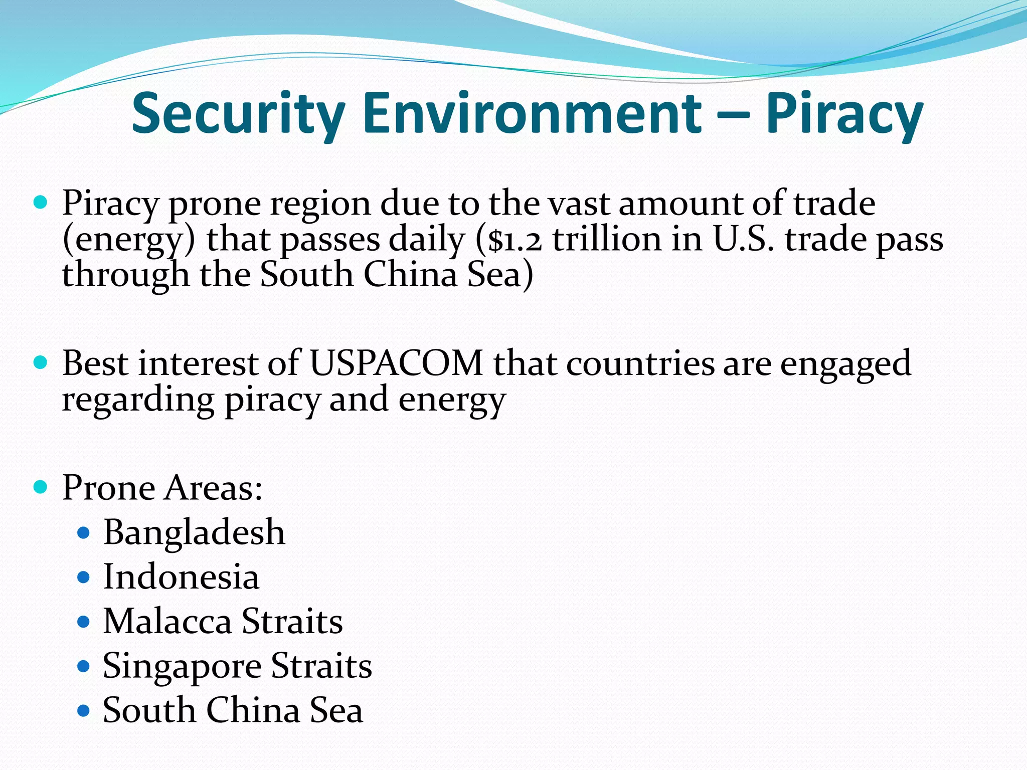 Security Environment – Piracy
 Piracy prone region due to the vast amount of trade
(energy) that passes daily ($1.2 trillion in U.S. trade pass
through the South China Sea)
 Best interest of USPACOM that countries are engaged
regarding piracy and energy
 Prone Areas:
 Bangladesh
 Indonesia
 Malacca Straits
 Singapore Straits
 South China Sea
 