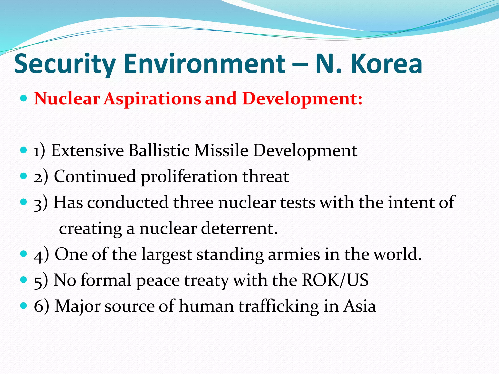 Security Environment – N. Korea
 Nuclear Aspirations and Development:
 1) Extensive Ballistic Missile Development
 2) Continued proliferation threat
 3) Has conducted three nuclear tests with the intent of
creating a nuclear deterrent.
 4) One of the largest standing armies in the world.
 5) No formal peace treaty with the ROK/US
 6) Major source of human trafficking in Asia
 