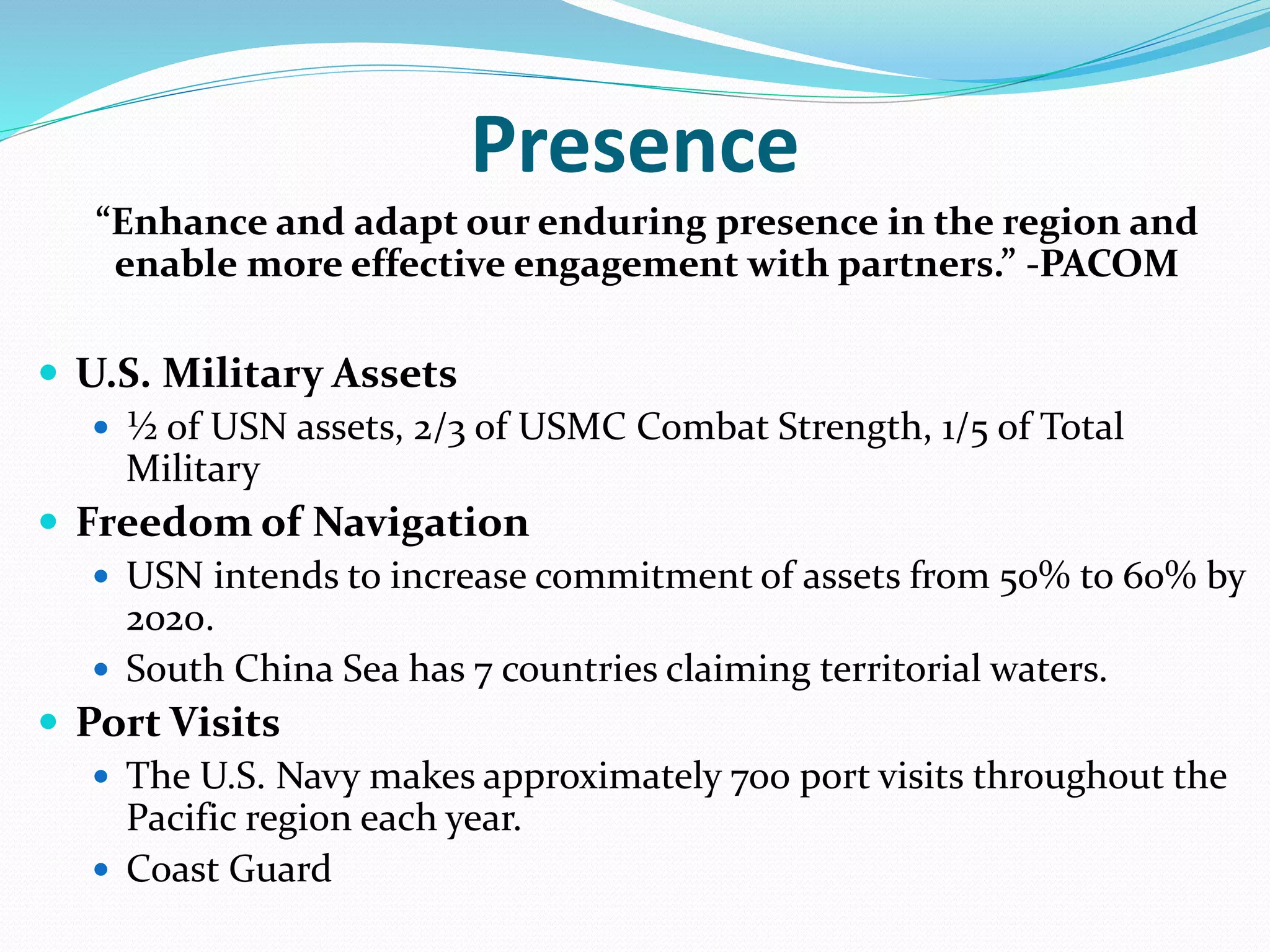 Presence
“Enhance and adapt our enduring presence in the region and
enable more effective engagement with partners.” -PACOM
 U.S. Military Assets
 ½ of USN assets, 2/3 of USMC Combat Strength, 1/5 of Total
Military
 Freedom of Navigation
 USN intends to increase commitment of assets from 50% to 60% by
2020.
 South China Sea has 7 countries claiming territorial waters.
 Port Visits
 The U.S. Navy makes approximately 700 port visits throughout the
Pacific region each year.
 Coast Guard
 