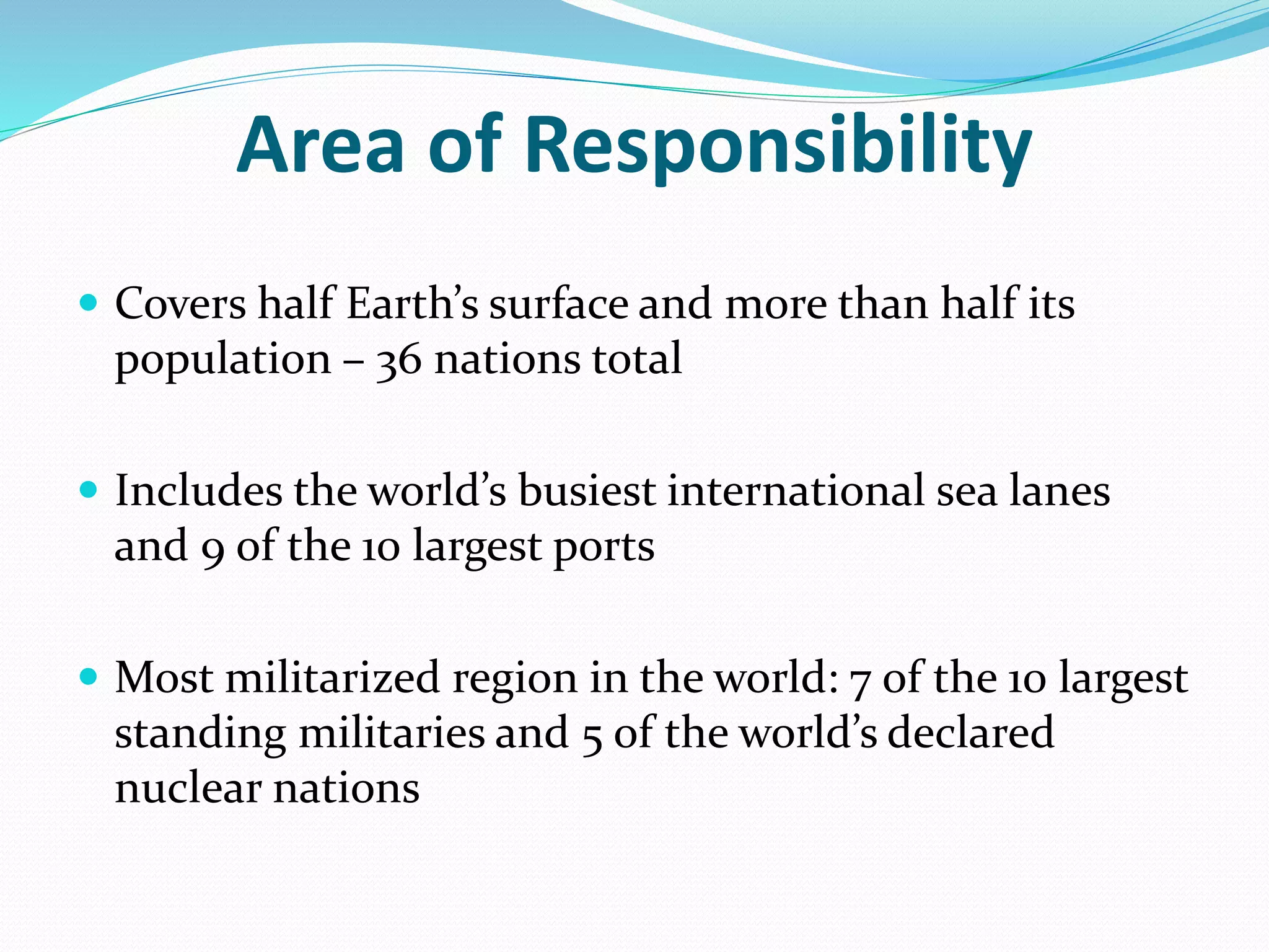 Area of Responsibility
 Covers half Earth’s surface and more than half its
population – 36 nations total
 Includes the world’s busiest international sea lanes
and 9 of the 10 largest ports
 Most militarized region in the world: 7 of the 10 largest
standing militaries and 5 of the world’s declared
nuclear nations
 