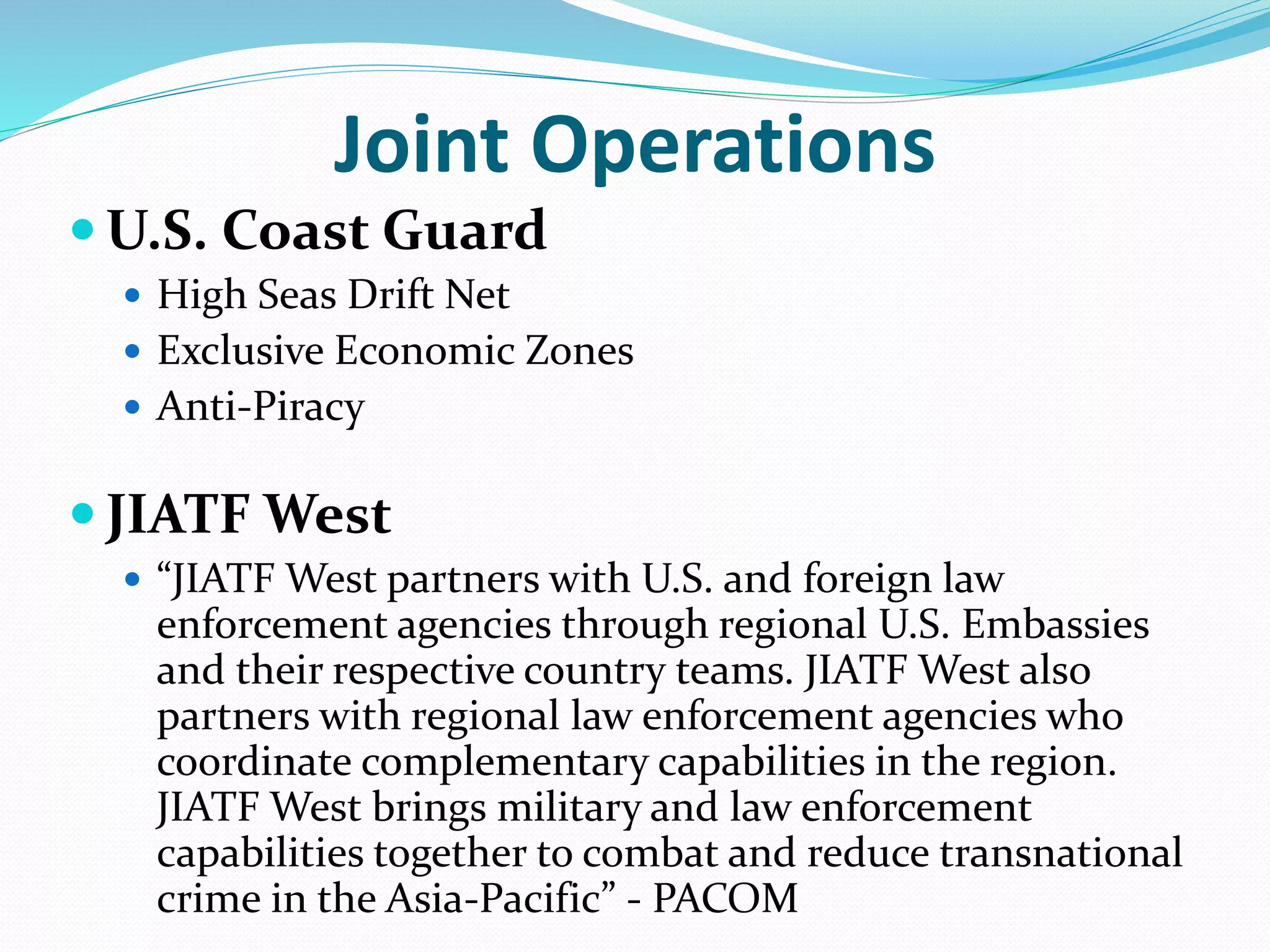 Joint Operations
 U.S. Coast Guard
 High Seas Drift Net
 Exclusive Economic Zones
 Anti-Piracy
 JIATF West
 “JIATF West partners with U.S. and foreign law
enforcement agencies through regional U.S. Embassies
and their respective country teams. JIATF West also
partners with regional law enforcement agencies who
coordinate complementary capabilities in the region.
JIATF West brings military and law enforcement
capabilities together to combat and reduce transnational
crime in the Asia-Pacific” - PACOM
 
