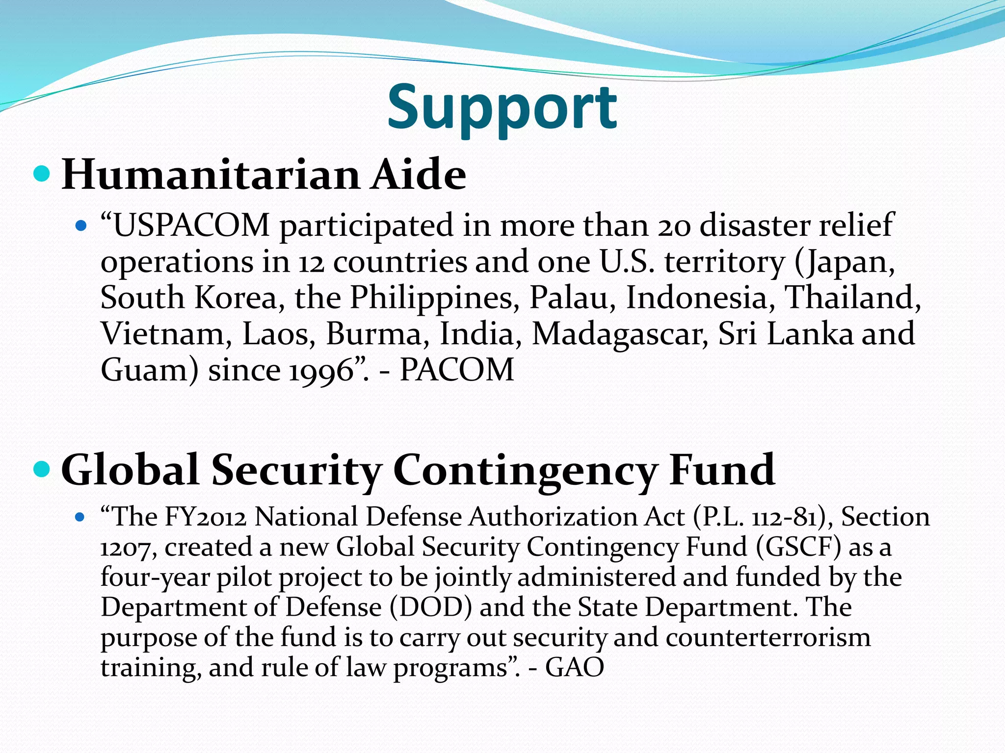 Support
 Humanitarian Aide
 “USPACOM participated in more than 20 disaster relief
operations in 12 countries and one U.S. territory (Japan,
South Korea, the Philippines, Palau, Indonesia, Thailand,
Vietnam, Laos, Burma, India, Madagascar, Sri Lanka and
Guam) since 1996”. - PACOM
 Global Security Contingency Fund
 “The FY2012 National Defense Authorization Act (P.L. 112-81), Section
1207, created a new Global Security Contingency Fund (GSCF) as a
four-year pilot project to be jointly administered and funded by the
Department of Defense (DOD) and the State Department. The
purpose of the fund is to carry out security and counterterrorism
training, and rule of law programs”. - GAO
 