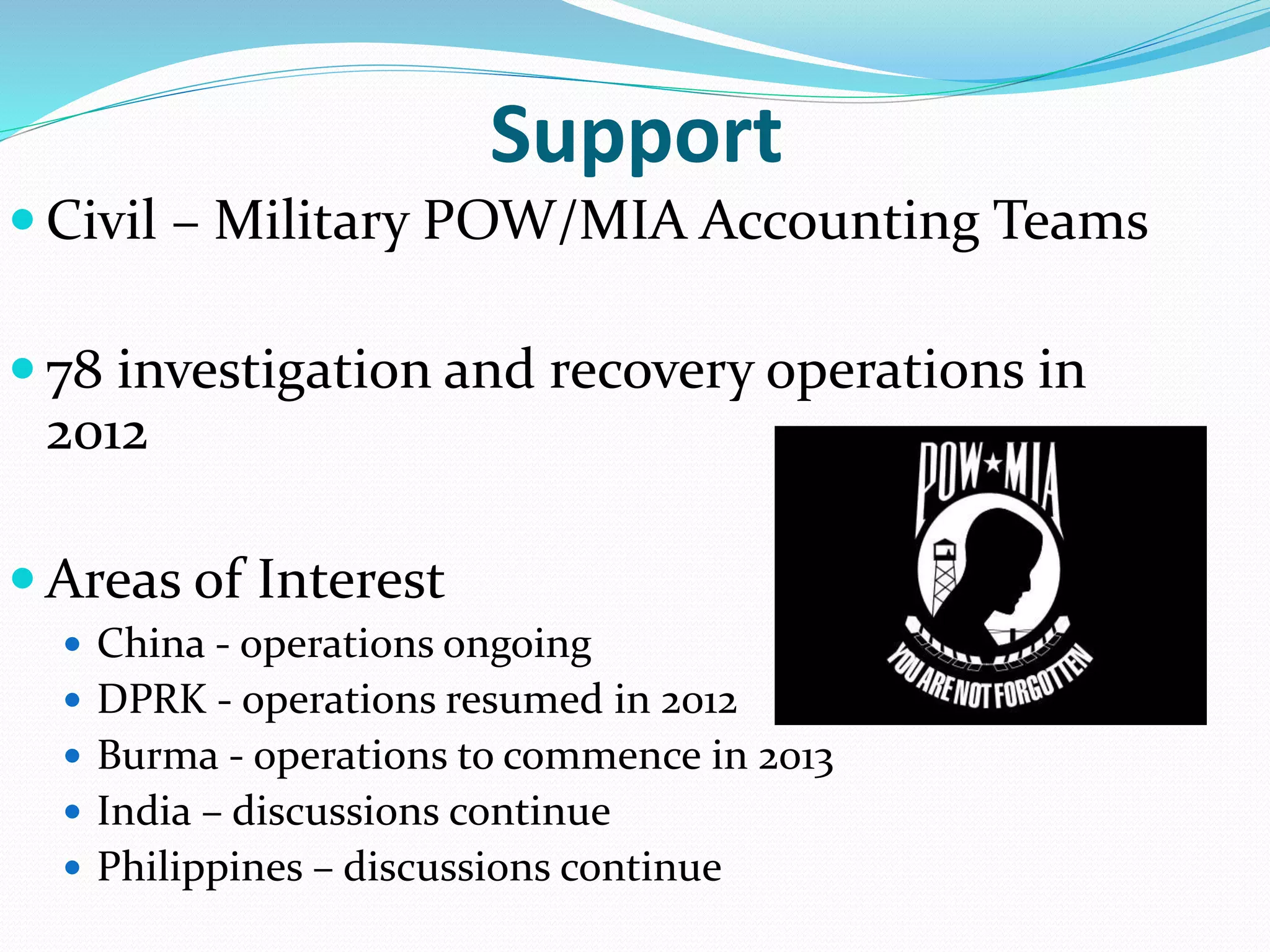 Support
 Civil – Military POW/MIA Accounting Teams
 78 investigation and recovery operations in
2012
 Areas of Interest
 China - operations ongoing
 DPRK - operations resumed in 2012
 Burma - operations to commence in 2013
 India – discussions continue
 Philippines – discussions continue
 