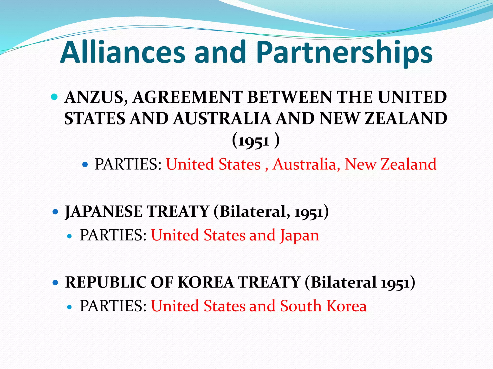 Alliances and Partnerships
 ANZUS, AGREEMENT BETWEEN THE UNITED
STATES AND AUSTRALIA AND NEW ZEALAND
(1951 )
 PARTIES: United States , Australia, New Zealand
 JAPANESE TREATY (Bilateral, 1951)
 PARTIES: United States and Japan
 REPUBLIC OF KOREA TREATY (Bilateral 1951)
 PARTIES: United States and South Korea
 