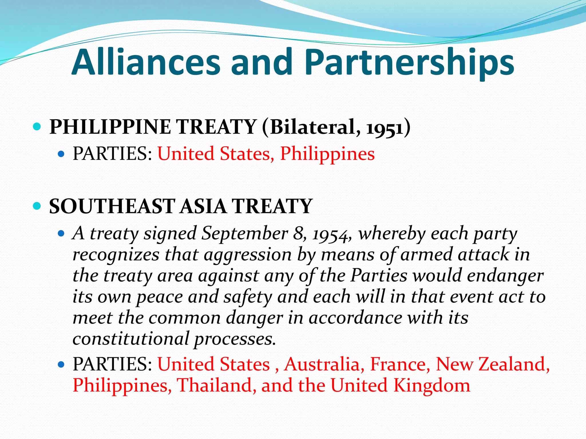 Alliances and Partnerships
 PHILIPPINE TREATY (Bilateral, 1951)
 PARTIES: United States, Philippines
 SOUTHEAST ASIA TREATY
 A treaty signed September 8, 1954, whereby each party
recognizes that aggression by means of armed attack in
the treaty area against any of the Parties would endanger
its own peace and safety and each will in that event act to
meet the common danger in accordance with its
constitutional processes.
 PARTIES: United States , Australia, France, New Zealand,
Philippines, Thailand, and the United Kingdom
 