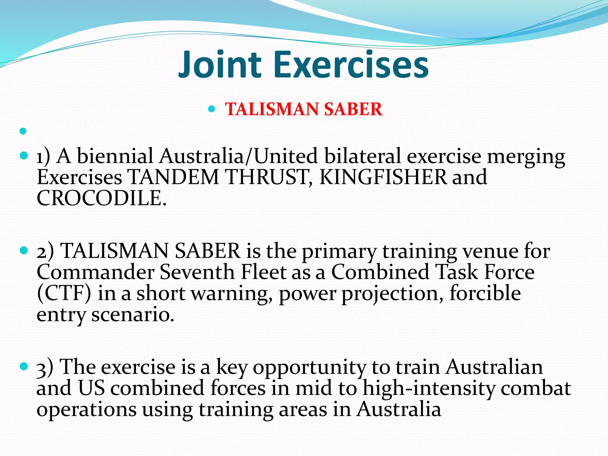 Joint Exercises
 TALISMAN SABER

 1) A biennial Australia/United bilateral exercise merging
Exercises TANDEM THRUST, KINGFISHER and
CROCODILE.
 2) TALISMAN SABER is the primary training venue for
Commander Seventh Fleet as a Combined Task Force
(CTF) in a short warning, power projection, forcible
entry scenario.
 3) The exercise is a key opportunity to train Australian
and US combined forces in mid to high-intensity combat
operations using training areas in Australia
 