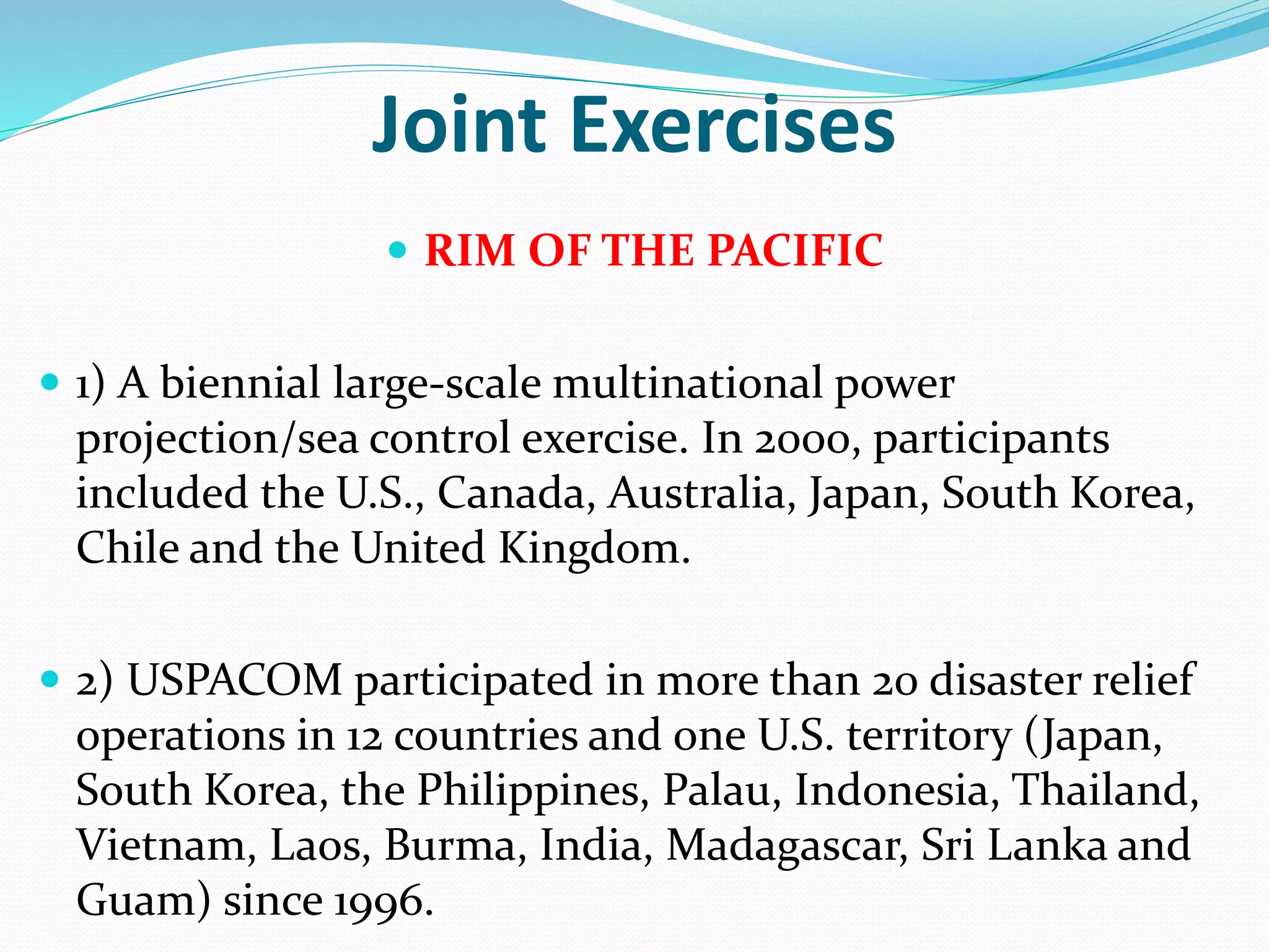 Joint Exercises
 RIM OF THE PACIFIC
 1) A biennial large-scale multinational power
projection/sea control exercise. In 2000, participants
included the U.S., Canada, Australia, Japan, South Korea,
Chile and the United Kingdom.
 2) USPACOM participated in more than 20 disaster relief
operations in 12 countries and one U.S. territory (Japan,
South Korea, the Philippines, Palau, Indonesia, Thailand,
Vietnam, Laos, Burma, India, Madagascar, Sri Lanka and
Guam) since 1996.
 