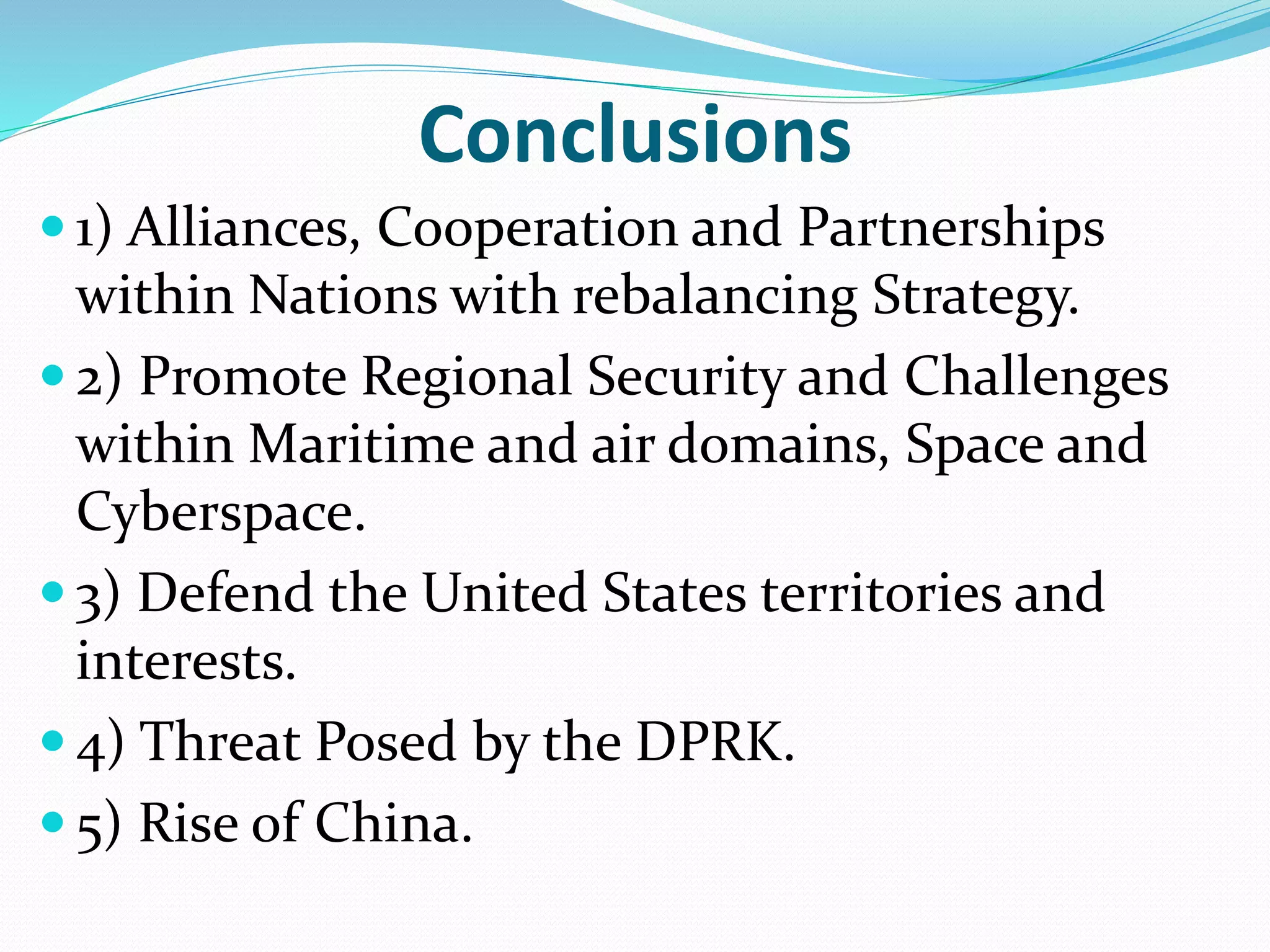 Conclusions
 1) Alliances, Cooperation and Partnerships
within Nations with rebalancing Strategy.
 2) Promote Regional Security and Challenges
within Maritime and air domains, Space and
Cyberspace.
 3) Defend the United States territories and
interests.
 4) Threat Posed by the DPRK.
 5) Rise of China.
 