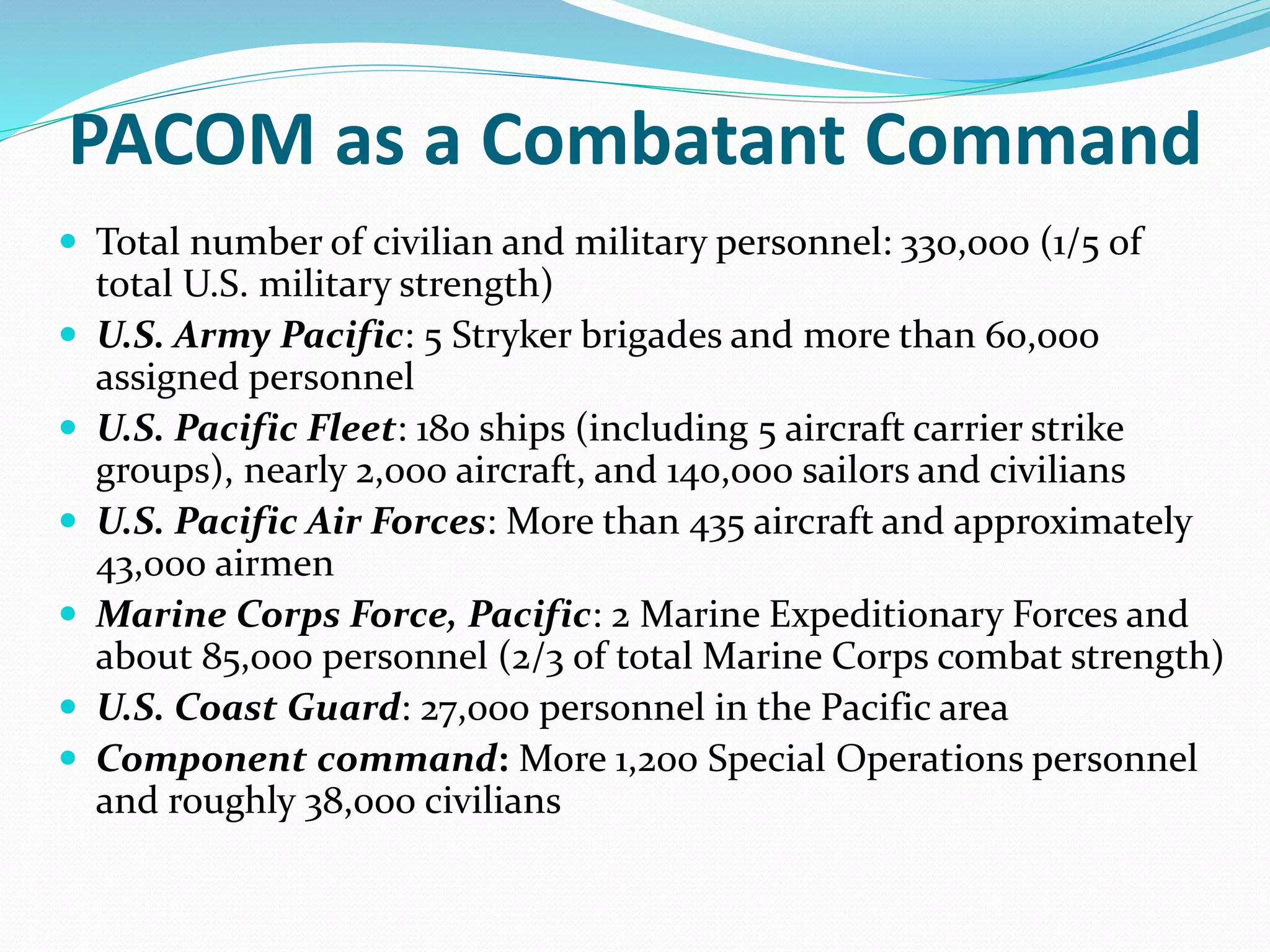 PACOM as a Combatant Command
 Total number of civilian and military personnel: 330,000 (1/5 of
total U.S. military strength)
 U.S. Army Pacific: 5 Stryker brigades and more than 60,000
assigned personnel
 U.S. Pacific Fleet: 180 ships (including 5 aircraft carrier strike
groups), nearly 2,000 aircraft, and 140,000 sailors and civilians
 U.S. Pacific Air Forces: More than 435 aircraft and approximately
43,000 airmen
 Marine Corps Force, Pacific: 2 Marine Expeditionary Forces and
about 85,000 personnel (2/3 of total Marine Corps combat strength)
 U.S. Coast Guard: 27,000 personnel in the Pacific area
 Component command: More 1,200 Special Operations personnel
and roughly 38,000 civilians
 