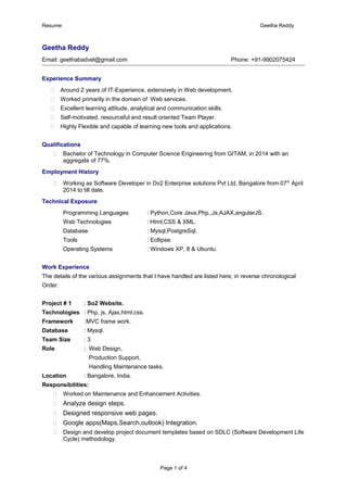 Resume Geetha Reddy
Geetha Reddy
Email: geethabadvel@gmail.com Phone: +91-9902075424
Experience Summary
 Around 2 years of IT-Experience, extensively in Web development.
 Worked primarily in the domain of Web services.
 Excellent learning attitude, analytical and communication skills.
 Self-motivated, resourceful and result oriented Team Player.
 Highly Flexible and capable of learning new tools and applications.
Qualifications
 Bachelor of Technology in Computer Science Engineering from GITAM, in 2014 with an
aggregate of 77%.
Employment History
 Working as Software Developer in Dv2 Enterprise solutions Pvt Ltd, Bangalore from 07th
April
2014 to till date.
Technical Exposure
Programming Languages : Python,Core Java,Php,,Js,AJAX,angularJS.
Web Technologies : Html,CSS & XML.
Database : Mysql,PostgreSql.
Tools : Ecllipse.
Operating Systems : Windows XP, 8 & Ubuntu.
Work Experience
The details of the various assignments that I have handled are listed here, in reverse chronological
Order.
Project # 1 : So2 Website.
Technologies : Php, js, Ajax,html,css.
Framework :MVC frame work.
Database : Mysql.
Team Size : 3
Role : Web Design,
Production Support,
Handling Maintenance tasks.
Location : Bangalore, India.
Responsibilities:
 Worked on Maintenance and Enhancement Activities.
 Analyze design steps.
 Designed responsive web pages.
 Google apps(Maps,Search,outlook) Integration.
 Design and develop project document templates based on SDLC (Software Development Life
Cycle) methodology.
Page 1 of 4
 
