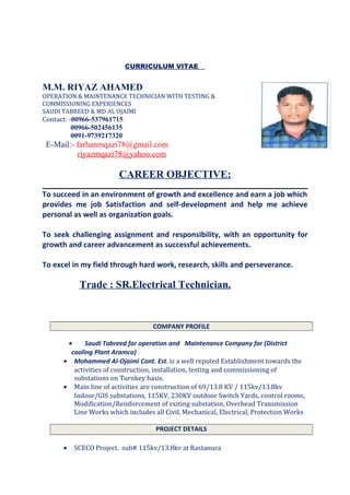 CURRICULUM VITAE
M.M. RIYAZ AHAMED
OPERATION & MAINTENANCE TECHNICIAN WITH TESTING &
COMMISSIONING EXPERIENCES
SAUDI TABREED & MD AL OJAIMI
Contact: -00966-537961715
00966-502456135
0091-9739217320
E-Mail:- farhanmqazi78@gmail.com
riyazmqazi78@yahoo.com
CAREER OBJECTIVE:
To succeed in an environment of growth and excellence and earn a job which
provides me job Satisfaction and self-development and help me achieve
personal as well as organization goals.
To seek challenging assignment and responsibility, with an opportunity for
growth and career advancement as successful achievements.
To excel in my field through hard work, research, skills and perseverance.
Trade : SR.Electrical Technician.
COMPANY PROFILE
• Saudi Tabreed for operation and Maintenance Company for (District
cooling Plant Aramco)
• Mohammed Al-Ojaimi Cont. Est. is a well reputed Establishment towards the
activities of construction, installation, testing and commissioning of
substations on Turnkey basis.
• Main line of activities are construction of 69/13.8 KV / 115kv/13.8kv
Indoor/GIS substations, 115KV, 230KV outdoor Switch Yards, control rooms,
Modification/Reinforcement of exiting substation, Overhead Transmission
Line Works which includes all Civil, Mechanical, Electrical, Protection Works
PROJECT DETAILS
• SCECO Project. sub# 115kv/13.8kv at Rastanura
 