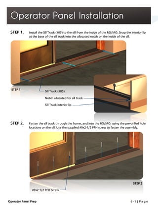 OOOpppeeerrraaatttooorrr PPPaaannneeelll IIInnnssstttaaallllllaaatttiiiooonnn
STEP 1. Install the Sill Track (#05) to the sill from the inside of the RO/MO. Snap the interior lip
at the base of the sill track into the allocated notch on the inside of the sill.
STEP 2. Fasten the sill track through the frame, and into the RO/MO, using the pre-drilled hole
locations on the sill. Use the supplied #9x2-1/2 PFH screw to fasten the assembly.
STEP 2
Sill Track (#05)
Notch allocated for sill track
Sill Track interior lip
STEP 1
#9x2 1/2 PFH Screw
Operator Panel Prep 6 - 1 | P a g e
 