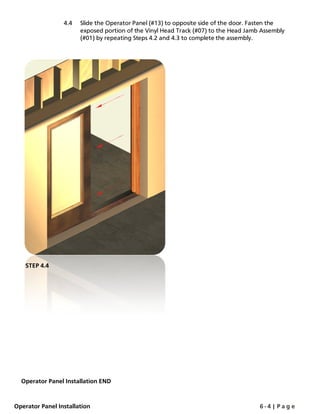 4.4 Slide the Operator Panel (#13) to opposite side of the door. Fasten the
exposed portion of the Vinyl Head Track (#07) to the Head Jamb Assembly
(#01) by repeating Steps 4.2 and 4.3 to complete the assembly.
Operator Panel Installation END
STEP 4.4
Operator Panel Installation 6 - 4 | P a g e
 