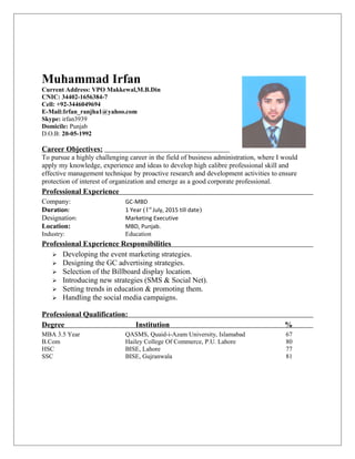 Muhammad Irfan
Current Address: VPO Makkewal,M.B.Din
CNIC: 34402-1656384-7
Cell: +92-3446049694
E-Mail:Irfan_ranjha1@yahoo.com
Skype: irfan3939
Domicile: Punjab
D.O.B: 20-05-1992
Career Objectives:
To pursue a highly challenging career in the field of business administration, where I would
apply my knowledge, experience and ideas to develop high calibre professional skill and
effective management technique by proactive research and development activities to ensure
protection of interest of organization and emerge as a good corporate professional.
Professional Experience
Company: GC-MBD
Duration: 1 Year (1st
July, 2015 till date)
Designation: Marketing Executive
Location: MBD, Punjab.
Industry: Education
Professional Experience Responsibilities
 Developing the event marketing strategies.
 Designing the GC advertising strategies.
 Selection of the Billboard display location.
 Introducing new strategies (SMS & Social Net).
 Setting trends in education & promoting them.
 Handling the social media campaigns.
Professional Qualification:
Degree Institution %
MBA 3.5 Year QASMS, Quaid-i-Azam University, Islamabad 67
B.Com Hailey College Of Commerce, P.U. Lahore 80
HSC BISE, Lahore 77
SSC BISE, Gujranwala 81
 