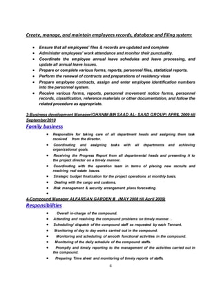4
Create, manage, and maintain employees records, database and filing system:
 Ensure that all employees’ files & records are updated and complete
 Administer employees’ work attendance and monitor their punctuality.
 Coordinate the employee annual leave schedules and leave processing, and
update all annual leave issues.
 Prepare or complete various forms, reports, personnel files, statistical reports.
 Perform the renewal of contracts and preparations of residency visas
 Prepare employee contracts, assign and enter employee identification numbers
into the personnel system.
 Receive various forms, reports, personnel movement notice forms, personnel
records, classification, reference materials or other documentation, and follow the
related procedure as appropriate.
3-Business development Manager(GHANIM BIN SAAD AL- SAAD GROUP) APRIL 2009 till
September2010
Family business
 Responsible for taking care of all department heads and assigning them task
received from the director.
 Coordinating and assigning tasks with all departments and achieving
organizational goals.
 Receiving the Progress Report from all departmental heads and presenting it to
the project director on a timely manner.
 Coordinating with the operation team in terms of placing new recruits and
resolving real estate issues.
 Strategic budget finalization for the project operations at monthly basis.
 Dealing with the cargo and customs,
 Risk management & security arrangement plans forecasting.

4-Compound Manager ALFARDAN GARDEN III (MAY 2008 till April 2009)
Responsibilities
 Overall in-charge of the compound.
 Attending and resolving the compound problems on timely manner. .
 Scheduling/ dispatch of the compound staff as requested by each Tennant.
 Monitoring of day to day works carried out in the compound.
 Monitoring and scheduling of smooth functional activities in the compound.
 Monitoring of the daily schedule of the compound staffs.
 Promptly and timely reporting to the management of the activities carried out in
the compound.
 Preparing Time sheet and monitoring of timely reports of staffs.
 