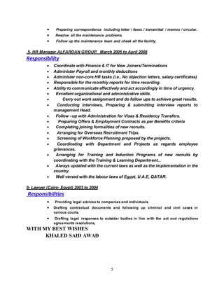 5
 Preparing correspondence including letter / faxes / transmittal / memos / circular.
 Resolve all the maintenance problems.
 Follow up the maintenance team and cheek all the facility.
5- HR Manager ALFARDAN GROUP March 2005 to April 2008
Responsibility
 Coordinate with Finance & IT for New Joiners/Terminations
 Administer Payroll and monthly deductions
 Administer non-core HR tasks (i.e., No objection letters, salary certificates)
 Responsible for the monthly reports for time recording.
 Ability to communicate effectively and act accordingly in time of urgency.
 Excellent organizational and administrative skills.
 Carry out work assignment and do follow ups to achieve great results.
 Conducting interviews, Preparing & submitting interview reports to
management Head.
 Follow –up with Administration for Visas & Residency Transfers.
 Preparing Offers & Employment Contracts as per Benefits criteria
 Completing joining formalities of new recruits.
 Arranging for Overseas Recruitment Trips.
 Screening of Workforce Planning proposed by the projects.
 Coordinating with Department and Projects as regards employee
grievances.
 Arranging for Training and Induction Programs of new recruits by
coordinating with the Training & Learning Department...
 Always updated with the current laws as well as the implementation in the
country.
 Well versed with the labour laws of Egypt, U.A.E, QATAR.
6- Lawyer (Cairo- Egypt) 2003 to 2004
Responsibilities
 Providing legal advices to companies and individuals.
 Drafting contractual documents and following up criminal and civil cases in
various courts.
 Drafting legal responses to outsider bodies in line with the act and regulations
agreements resolutions,
WITH MY BEST WISHES
KHALED SAID AWAD
 