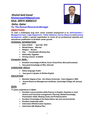 1
Khaled Said Awad
Khaled.awad10@gmail.com
Mob. 00974 30006514
Doha- Qatar
To: The HumanResources Manager
OBJECTIVES
To seek a challenging long term career oriented employment in an Administration /
Management team, Legal Department , Public Relations, Human Resource and business
development -within a reputed organization to invest all my professional expertise and
educational qualification to facilitate career growth.
PERSONAL INFORMATION:
 Date of Birth : April 4th, 1978
 Marital Status : Married
 Religion : Muslim
 Visa : Transferable Working Visa
 Nationality: Egyptian
 Driving Licence: Available
Computer Skills :
 Excellent knowledge of (Word, Excel, PowerPoint, Microsoft outlook)
 Very good knowledge of (Win, Internet)
LANGUAGE SKILLS:
 Native language Arabic
 Very good in Spoken & Written English
EDUCATION
 Bachelor Degree of law - Ain Shams University - Cairo (Egypt) in 2003
 Human Resource Management certificate, Cambridge College UK January
2011.
Skills
11 years experience in Qatar:
 Excellent communication skills,Fluency in English, Expertise in Joint
Venture and Franchise management, Planning, Market Knowledge,
Presentation Skills, Meeting Goals and Professionalism
 Excellent Knowledge of the Qatari labour law and commercial law.
 Excellent leadership skills.
 Administer HR Information Systems
 Administer QIC Medical Plan
 