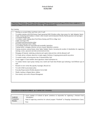Ankush Rathod
05/06/1989
Experience- Working as Project Officer(Development Management Trainee) in Pragya (NGO), I have completed 11
month in Pragya(NGO) till now(15Feb 2016 to 1Jan 2016 ),Joshimat (UK)
Key Learning
• Working as a project Officer and Work with 15 staff .
• To conduct meeting with FEG(Farmers Expert group)and SHG Members collect share money for Sadn Sahaakari Samiti.
• Timely monitoring and Guidance to famers about research and development( Broclly,Peprika,capcicum and asperagus)
• To Prepared Weakly plan
• To Conduct weakly training about Nutri Dense farming and FEG in village level
• weakly reporting to HO
• To Prepare polyhousebusiness plane
• Promoting croppingof minor millets
• To Coordinate farmers for responsible and sustainable Agriculture
• Training facility/ arranging extension services on good Agriculture practices
• Creating awareness among farmers about Sadan Sahakari Samiti, increasing the number of shareholders by organizing
meetings, events, exposures and other promotional activities.
• Managing all financial, marketing, production and supply chain activities with the allocated staff
• To Timely advise to farmers about how to make organic fertilizers, Cropping pattern and all crop advise
• To conduct weakly soil testing more than 10 farmers(Office Lab)
• Timely suggest to Team members about agriculture related information etc
• To conduct farmers expert group training every month and Teach them Modern agri technology And Different type of
seed
• Research on new verities like paprika, Asparagus ,Broccoli etc
• To work in field as per project policy
• Everyday Proper monitor Mobile education Unit in field
• Weakly teaching to Migrant labour children
• Now recently start work in Disaster Management
POSITIONS OFRESPONSIBILIY (In VAMNICOM COLLEGE)
Academic
Committee
Member
• Active member of Cultural & Sports committee & responsible for organizing a National Event
“SPARDHA”.
Head of organizing committee for cultural program “Pratibimb” at Paraplegic Rehabilitation Centre,
Pune
 