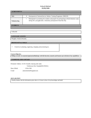 Ankush Rathod
05/06/1989
ACHIEVEMENTS
NSS • Participation in National Service Scheme Training Programme (2008-09).
Volunteering
• Participated in promoting the students and people for participating in blood donation camp
during first year pgdm-abm, voluntarily participated in Pune Bus Day
INTERESTS
Volleyball
LANGUAGES KNOWN
•English, Hindi & Marathi,
PROFESSIONAL SKILLS
• Creativity in planning, organizing, designing and promoting etc.
Carrere Objective
Willing to work in a reputed organization(Banking) with full devotion, sincerity and honesty up to thebest of my capabilities.
COMMUNICATION DETAILS
Permanent Address: At-Po-Totamba mansing naik tanda
Tal-Kinwat, Dist- Nanded(MH-INDIA)
Date of Birth : 05.06.1989
E-mail : ankushrathod82@gmail.com
DECLARATION
I hereby declare that the information given above is Correct to best of my knowledge and belief.
 