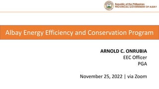Republic of the Philippines
PROVINCIAL GOVERNMENT OF ALBAY
Albay Energy Efficiency and Conservation Program
ARNOLD C. ONRUBIA
EEC Officer
PGA
November 25, 2022 | via Zoom
 