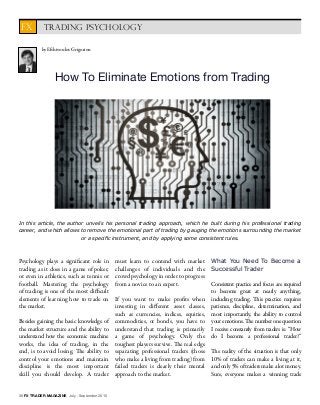 36 FX TRADER MAGAZINE July - September 2015
How To Eliminate Emotions from Trading
Psychology plays a significant role in
trading as it does in a game of poker,
or even in athletics, such as tennis or
football. Mastering the psychology
of trading is one of the most difficult
elements of learning how to trade on
the market.
Besides gaining the basic knowledge of
the market structure and the ability to
understand how the economic machine
works, the idea of trading, in the
end, is to avoid losing. The ability to
control your emotions and maintain
discipline is the most important
skill you should develop. A trader
must learn to contend with market
challenges of individuals and the
crowd psychology in order to progress
from a novice to an expert.
If you want to make profits when
investing in different asset classes,
such as currencies, indices, equities,
commodities, or bonds, you have to
understand that trading is primarily
a game of psychology. Only the
toughest players survive. The real edge
separating professional traders (those
who make a living from trading) from
failed traders is clearly their mental
approach to the market.
What You Need To Become a
Successful Trader
Consistent practice and focus are required
to become great at nearly anything,
including trading. This practice requires
patience, discipline, determination, and
most importantly, the ability to control
your emotions. The number one question
I receive constantly from traders is: ‘‘How
do I become a professional trader?’’
The reality of the situation is that only
10% of traders can make a living at it,
and only 5% of traders make a lot money.
Sure, everyone makes a winning trade
by Efthivoulos Grigoriou
In this article, the author unveils his personal trading approach, which he built during his professional trading
career, and which allows to remove the emotional part of trading by gauging the emotions surrounding the market
or a specific instrument, and by applying some consistent rules.
TRADING PSYCHOLOGYFX
 