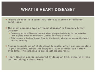  “Heart disease” is a term that refers to a bunch of different
conditions.
 The most common type of “heart disease” is Coronary Artery
Disease.
 Coronary Artery Disease occurs when plaque builds up in the arteries
that supply blood to the heart (called coronary arteries).
 This causes a lack of blood flow to the heart, which can cause the heart
to stop beating.
 Plaque is made up of cholesterol deposits, which can accumulate
in your arteries. When this happens, your arteries can narrow
over time. This process is called atherosclerosis.
 Heart disease can be measured by doing an EKG, exercise stress
test, or taking a chest X-ray.
WHAT IS HEART DISEASE?
 