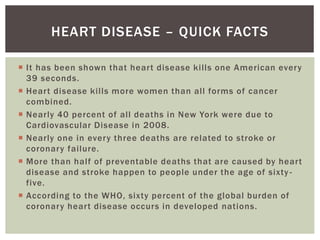  It has been shown that heart disease kills one American every
39 seconds.
 Heart disease kills more women than all forms of cancer
combined.
 Nearly 40 percent of all deaths in New York were due to
Cardiovascular Disease in 2008.
 Nearly one in every three deaths are related to stroke or
coronary failure.
 More than half of preventable deaths that are caused by heart
disease and stroke happen to people under the age of sixty -
five.
 According to the WHO, sixty percent of the global burden of
coronary heart disease occurs in developed nations.
HEART DISEASE – QUICK FACTS
 