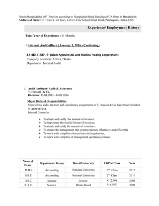 Academic Qualification
firm in Bangladesh ( 50th
Position according to Bangladesh Bank Ranking of CA firms in Bangladesh)
Address of Firm: HB Tower (1st Floor), 23/G/1, Free School Street Road, Panthapath, Dhaka-1205.
Experience/ Employment History
Total Year of Experience : 11 Months
1. Internal Audit officer ( January 1, 2016 - Continuing)
JAHIR GROUP (Islam Agrovet Ltd. and Modina Trading Corporation)
Company Location : Uttara, Dhaka
Department: Internal Audit
Experience in Auditing
1. Audit Assistant- Audit & Assurance
T. Hussain & Co.
Duration: 15.01.2013 –14.01.2016
Major Duties & Responsibilities
Some of my audit, taxation and consultancy assignments at T. Hussain & Co. have been furnished
in Annexure-A.
Internal Controller:
 To check and verify the amount of invoices;
 To implement the fruitful format of invoices;
 To check and verify the amount of vouchers;
 To ensure the management that system operates effectively and efficiently
 To work with complies relevant laws and regulations;
 To work with complies of management operations policies.
Name of
Exam
Department/ Group Board/University CGPA/ Class Year
M.B.S Accounting National University 2nd
Class 2012
B.B.S Accounting National University 2nd
Class 2010
H.S.C. Science Jessore C (2.90) 2005
S. S.C. Science Dhaka Board A- (3.69) 2003
 