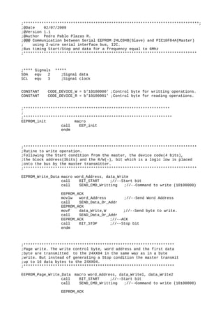 ;******************************************************************************;
;@Date 02/07/2009
;@Version 1.1
;@Author Pedro Pablo Plazas R.
;@@@ Communication between Serial EEPROM 24LC04B(Slave) and PIC16F84A(Master)
; using 2-wire serial interface bus, I2C.
;Bus timing Start/Stop and data for a frequency equal to 6Mhz
;*****************************************************************************
;**** Signals *****
SDA equ 2 ;Signal data
SCL equ 3 ;Signal clock
CONSTANT CODE_DEVICE_W = b'10100000' ;Control byte for writting operations.
CONSTANT CODE_DEVICE_R = b'10100001' ;Control byte for reading operations.
;*****************************************************************
;
;******************************************************************
EEPROM_init macro
call EEP_init
endm
;*****************************************************************************
;Rutine to write operation.
;Following the Start condition from the master, the device code(4 bits),
;the block address(3bits) and the R/W(-), bit which is a logic low is placed
;onto the bus by the master transmitter.
;*****************************************************************************
EEPROM_Write_Data macro word_Address, data_Write
call BIT_START ;//--Start bit
call SEND_CMD_Writting ;//--Command to write (10100000)
EEPROM_ACK
movlw word_Address ;//--Send Word Address
call SEND_Data_Or_Addr
EEPROM_ACK
movf data_Write,W ;//--Send byte to write.
call SEND_Data_Or_Addr
EEPROM_ACK ;//--ACK
call BIT_STOP ;//--Stop bit
endm
;*******************************************************************
;Page write. The write control byte, word address and the first data
;byte are transmitted to the 24XX04 in the same way as in a byte
;write. But instead of generating a Stop condition the master transmit
;up to 16 data bytes to the 24XX04.
;*******************************************************************
EEPROM_Page_Write_Data macro word_Address, data_Write1, data_Write2
call BIT_START ;//--Start bit
call SEND_CMD_Writting ;//--Command to write (10100000)
EEPROM_ACK