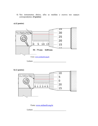 4) Nos instrumentos abaixo, afira as medidas e escreva nos espaços
correspondentes: (5 pontos)
a) (1 pontos)
50 – 75 mm 0,001mm
Fonte: www.stefanelli.eng.br
Leitura: __________________________________
b) (1 pontos)
Fonte: www.stefanelli.eng.br
Leitura: __________________________________
 